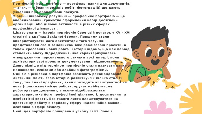 Портфоліо (італ. portfolio — портфель, папки для документів, — англ. — зібрання зразків робіт, фотографій) що дають уявлення про пропоновані послуги. У більш широкому розумінні — професійне портфоліо — це впорядкований, грамотно оформлений набір досягнень організації, або ділової активності в різних сферах професійної діяльності. Цікаво знати — історія портфоліо бере свій початок у XV – XVI столітті в країнах Західної Європи. Першими стали використовувати його архітектори того часу, які представляли своїм замовникам вже реалізовані проекти, а також креслення нових робіт. З історії відомо, що цей період становить епоху Відродження, яка характеризувалась утвердженням персонального стилю в архітектурі, коли архітектори свої проекти документували і підписували. Дещо пізніше під терміном портфоліо стали називати папку з малюнками, ескізами або альбом з фотографіями. Однією з різновидів портфоліо вважають рекомендовані листи, які мають свою історію розвитку. Як кілька століть тому, так і нині працівник, який приходить влаштуватися на нове (престижне) місце роботи, вручає майбутньому роботодавцю документ, в якому відображається характеристика його професійної діяльності, досягнення та особистісні якості. Без такого листа влаштовуватися на престижну роботу в серйозну сферу надзвичайно важко, особливо в сфері бізнесу. Нині ідея портфоліо поширена в усьому світі. Воно є своєрідною візиткою, сукупністю відомостей про людину, організацію або своєрідним досьє — зібраними документами, зразками робіт, фотографій, які дають уявлення про досягнення, можливості і послуги в певній сфері діяльності. 