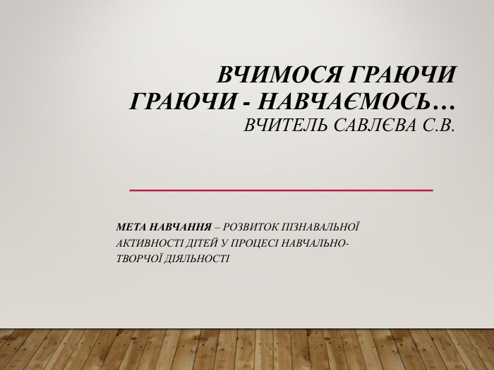  ВЧИМОСЯ ГРАЮЧИ ГРАЮЧИ - НАВЧАЄМОСЬ… ВЧИТЕЛЬ САВЛЄВА С.В.  МЕТА НАВЧАННЯ – РОЗВИТОК ПІЗНАВАЛЬНОЇ АКТИВНОСТІ ДІТЕЙ У ПРОЦЕСІ НАВЧАЛЬНО-ТВОРЧОЇ ДІЯЛЬНОСТІ 