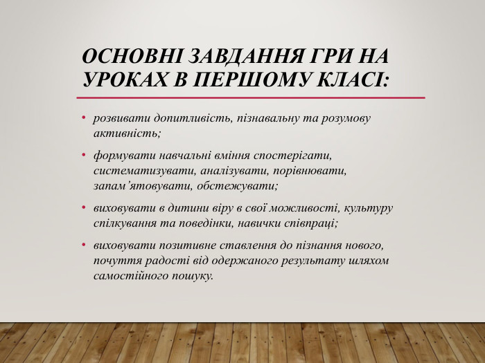 ОСНОВНІ ЗАВДАННЯ ГРИ НА УРОКАХ В ПЕРШОМУ КЛАСІ: розвивати допитливість, пізнавальну та розумову активність; формувати навчальні вміння спостерігати, систематизувати, аналізувати, порівнювати, запам’ятовувати, обстежувати; виховувати в дитини віру в свої можливості, культуру спілкування та поведінки, навички співпраці; виховувати позитивне ставлення до пізнання нового, почуття радості від одержаного результату шляхом самостійного пошуку.  