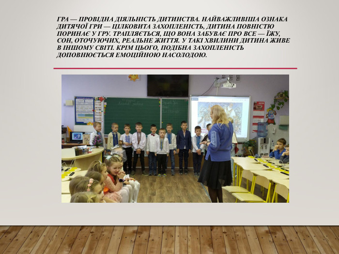 ГРА — ПРОВІДНА ДІЯЛЬНІСТЬ ДИТИНСТВА. НАЙВАЖЛИВІША ОЗНАКА ДИТЯЧОЇ ГРИ — ЦІЛКОВИТА ЗАХОПЛЕНІСТЬ, ДИТИНА ПОВНІСТЮ ПОРИНАЄ У ГРУ. ТРАПЛЯЄТЬСЯ, ЩО ВОНА ЗАБУВАЄ ПРО ВСЕ — ЇЖУ, СОН, ОТОЧУЮЧИХ, РЕАЛЬНЕ ЖИТТЯ. У ТАКІ ХВИЛИНИ ДИТИНА ЖИВЕ В ІНШОМУ СВІТІ. КРІМ ЦЬОГО, ПОДІБНА ЗАХОПЛЕНІСТЬ ДОПОВНЮЄТЬСЯ ЕМОЦІЙНОЮ НАСОЛОДОЮ. 