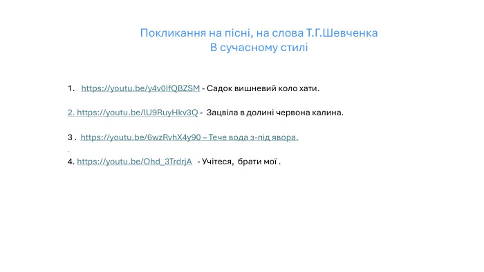 https://youtu.be/y4v0 If. QBZSM - Садок вишневий коло хати.2. https://youtu.be/l. U9 Ruy. Hkv3 Q - Зацвіла в долині червона калина.3 . https://youtu.be/6wz. Rvh. X4y90 – Тече вода з-під явора. 4. https://youtu.be/Ohd_3 Trdrj. A - Учітеся, брати мої . Покликання на пісні, на слова Т. Г. Шевченка В сучасному стилі 