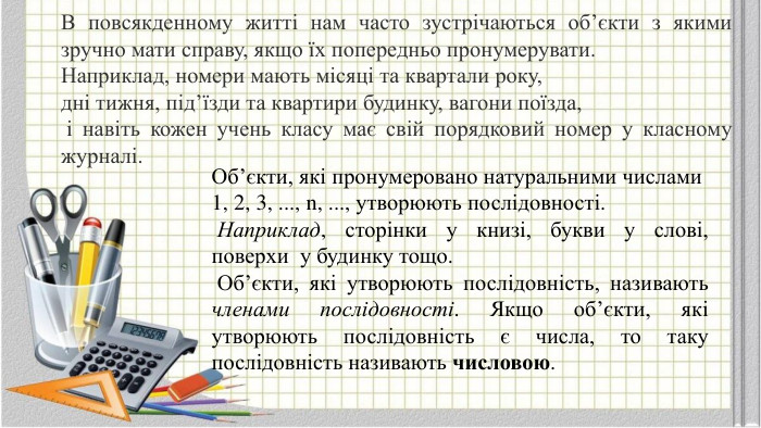 В повсякденному житті нам часто зустрічаються об’єкти з якими зручно мати справу, якщо їх попередньо пронумерувати. Наприклад, номери мають місяці та квартали року, дні тижня, під’їзди та квартири будинку, вагони поїзда, і навіть кожен учень класу має свій порядковий номер у класному журналі. Об’єкти, які пронумеровано натуральними числами 1, 2, 3, ..., n, ..., утворюють послідовності. Наприклад, сторінки у книзі, букви у слові, поверхи у будинку тощо. Об’єкти, які утворюють послідовність, називають членами послідовності. Якщо об’єкти, які утворюють послідовність є числа, то таку послідовність називають числовою.