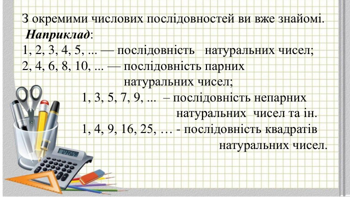 З окремими числових послідовностей ви вже знайомі. Наприклад:1, 2, 3, 4, 5, ... — послідовність натуральних чисел;2, 4, 6, 8, 10, ... — послідовність парних натуральних чисел; 1, 3, 5, 7, 9, ... – послідовність непарних натуральних чисел та ін. 1, 4, 9, 16, 25, … - послідовність квадратів натуральних чисел.