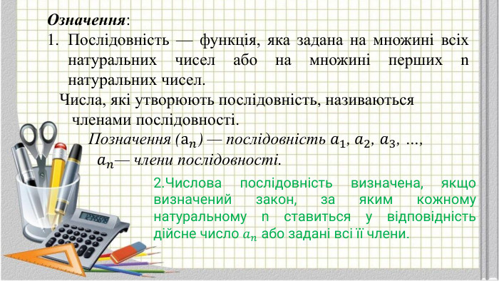Означення: Послiдовнiсть — функцiя, яка задана на множинi всiх натуральних чисел або на множинi перших n натуральних чисел. Числа, якi утворюють послiдовнiсть, називаються членами послiдовностi. Позначення (а𝑛) — послiдовнiсть 𝑎1, 𝑎2, 𝑎3, …, 𝑎𝑛— члени послiдовностi. 2. Числова послiдовнiсть визначена, якщо визначений закон, за яким кожному натуральному n ставиться у вiдповiднiсть дiйсне число 𝑎𝑛 або заданi всi її члени.  