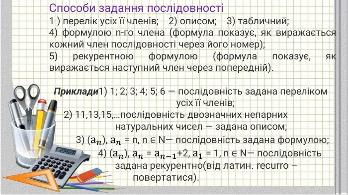 Способи задання послiдовностi1 ) перелiк усiх її членiв; 2) описом; 3) табличний;4) формулою n-го члена (формула показує, як виражається кожний член послiдовностi через його номер);5) рекурентною формулою (формула показує, як виражається наступний член через попереднiй). Приклади1) 1; 2; 3; 4; 5; 6 — послiдовнiсть задана перелiком усiх її членiв; 2) 11,13,15,…послiдовнiсть двозначних непарних натуральних чисел — задана описом; 3) (а𝑛), а𝑛 = n, n ∈ N— послiдовнiсть задана формулою; 4) (а𝑛), а𝑛 = а𝑛−1+2, а1 = 1, n ∈ N— послiдовнiсть задана рекурентно(від латин. recurro – повертатися). 