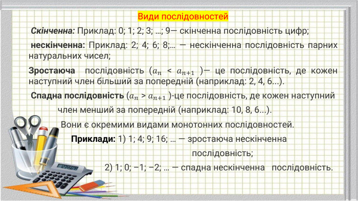 Види послідовностей Скінченна: Приклад: 0; 1; 2; 3; …; 9— скiнченна послiдовнiсть цифр; нескінченна: Приклад: 2; 4; 6; 8;… — нескiнченна послiдовнiсть парних натуральних чисел;Зростаюча послідовність (𝑎𝑛 < 𝑎𝑛+1 )— це послідовність, де кожен наступний член більший за попередній (наприклад: 2, 4, 6...). Спадна послідовність (𝑎𝑛 > 𝑎𝑛+1 )-це послідовність, де кожен наступний член менший за попередній (наприклад: 10, 8, 6...). ) Вони є окремими видами монотонних послідовностей. Приклади: 1) 1; 4; 9; 16; … — зростаюча нескiнченна послiдовнiсть; 2) 1; 0; –1; –2; … — спадна нескiнченнa послiдовнiсть.  