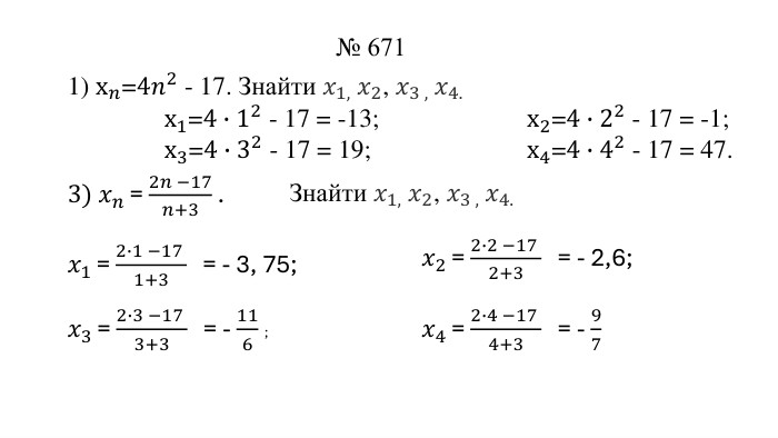 № 6711) х𝑛=4𝑛2 - 17. Знайти 𝑥1, 𝑥2, 𝑥3 , 𝑥4. х1=4∙12 - 17 = -13;                          х2=4∙22 - 17 = -1;х3=4∙32 - 17 = 19; х4=4∙42 - 17 = 47. 3) 𝑥𝑛 = 2𝑛 −17𝑛+3 .  𝑥1 = 2∙1 −17 1+3 = - 3, 75; Знайти 𝑥1, 𝑥2, 𝑥3 , 𝑥4. 𝑥2 = 2∙2 −17 2+3 = - 2,6; 𝑥4 = 2∙4 −17 4+3 = - 97 𝑥3 = 2∙3 −17 3+3 = - 116 ; 