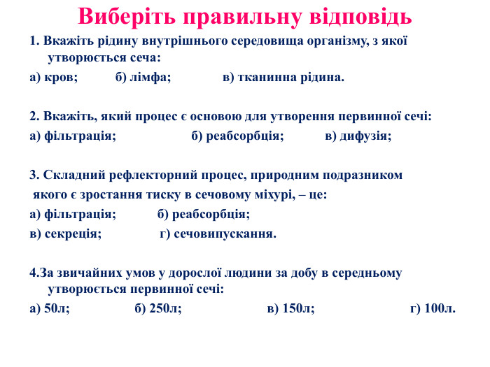Виберіть правильну відповідь 1. Вкажіть рідину внутрішнього середовища організму, з якої утворюється сеча:а) кров; б) лімфа; в) тканинна рідина. 2. Вкажіть, який процес є основою для утворення первинної сечі: а) фільтрація; б) реабсорбція; в) дифузія;3. Складний рефлекторний процес, природним подразником якого є зростання тиску в сечовому міхурі, – це:а) фільтрація; б) реабсорбція;в) секреція; г) сечовипускання.4. За звичайних умов у дорослої людини за добу в середньому утворюється первинної сечі:а) 50л; б) 250л; в) 150л; г) 100л.
