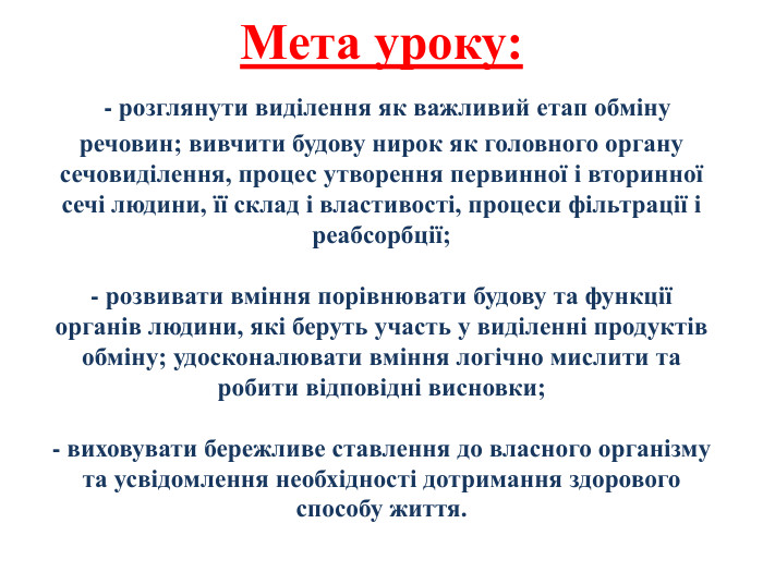 Мета уроку: - розглянути виділення як важливий етап обміну речовин; вивчити будову нирок як головного органу сечовиділення, процес утворення первинної і вторинної сечі людини, її склад і властивості, процеси фільтрації і реабсорбції; - розвивати вміння порівнювати будову та функції органів людини, які беруть участь у виділенні продуктів обміну; удосконалювати вміння логічно мислити та робити відповідні висновки; - виховувати бережливе ставлення до власного організму та усвідомлення необхідності дотримання здорового способу життя.