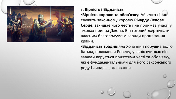 1. Вірність і Відданість. Вірність королю та обов'язку: Айвенго вірно служить законному королю Річарду Левове Серце, захищає його честь і не приймає участі у змовах принца Джона. Він готовий жертвувати власним благополуччям заради процвітання країни. Відданість традиціям: Хоча він і порушив волю батька, покохавши Ровену, у своїх вчинках він завжди керується поняттями честі та обов'язку, які є фундаментальними для його саксонського роду і лицарського звання.
