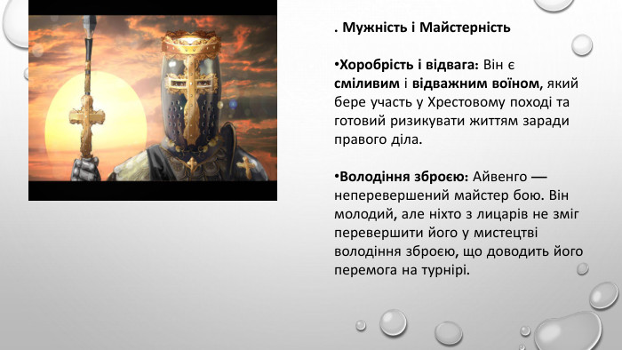 . Мужність і Майстерність. Хоробрість і відвага: Він є сміливим і відважним воїном, який бере участь у Хрестовому поході та готовий ризикувати життям заради правого діла. Володіння зброєю: Айвенго — неперевершений майстер бою. Він молодий, але ніхто з лицарів не зміг перевершити його у мистецтві володіння зброєю, що доводить його перемога на турнірі.