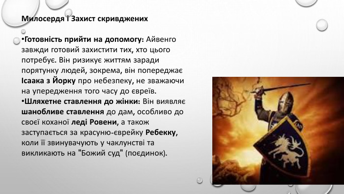Милосердя і Захист скривджених. Готовність прийти на допомогу: Айвенго завжди готовий захистити тих, хто цього потребує. Він ризикує життям заради порятунку людей, зокрема, він попереджає Ісаака з Йорку про небезпеку, не зважаючи на упередження того часу до євреїв. Шляхетне ставлення до жінки: Він виявляє шанобливе ставлення до дам, особливо до своєї коханої леді Ровени, а також заступається за красуню-єврейку Ребекку, коли її звинувачують у чаклунстві та викликають на 