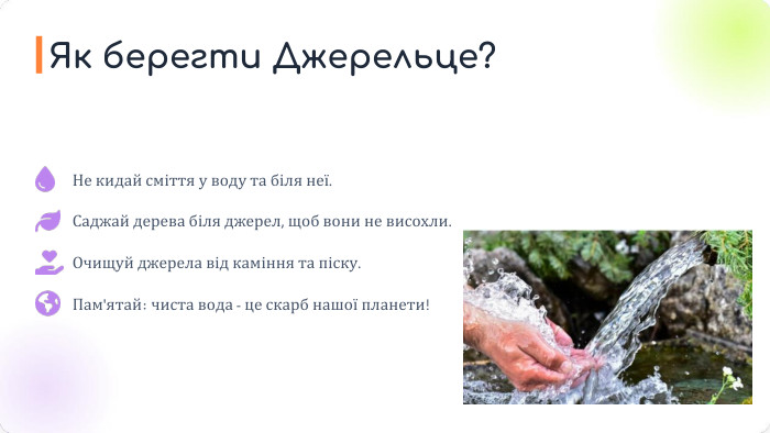 Не кидай сміття у воду та біля неї. Саджай дерева біля джерел, щоб вони не висохли. Очищуй джерела від каміння та піску. Пам'ятай: чиста вода - це скарб нашої планети!Як берегти Джерельце?