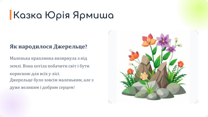 Як народилося Джерельце?Маленька краплинка визирнула з-під землі. Вона хотіла побачити світ і бути корисною для всіх у лісі. Джерельце було зовсім маленьким, але з дуже великим і добрим серцем!Казка Юрія Ярмиша