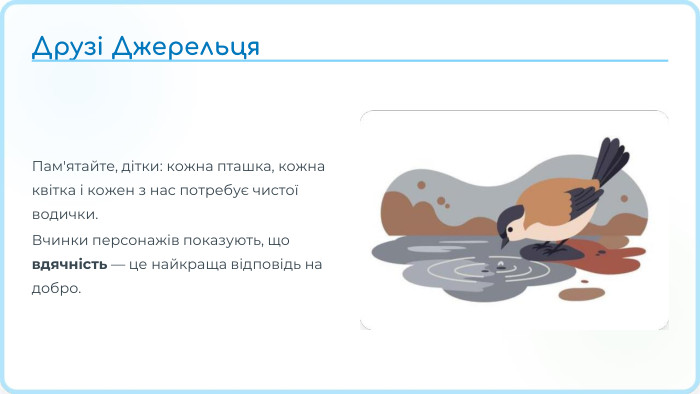 Пам'ятайте, дітки: кожна пташка, кожна квітка і кожен з нас потребує чистої водички. Вчинки персонажів показують, що вдячність — це найкраща відповідь на добро. Друзі Джерельця