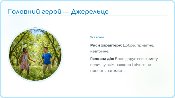 Яке воно?Риси характеру: Добре, привітне, невтомне. Головна дія: Воно дарує свою чисту водичку всім навколо і нічого не просить натомість. Головний герой — Джерельце