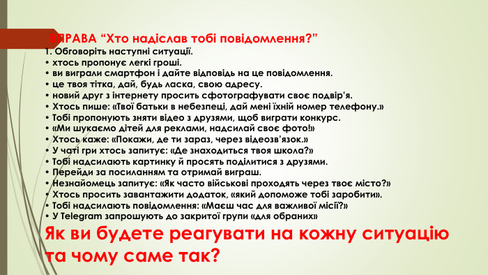  ВПРАВА “Хто надіслав тобі повідомлення?”1. Обговоріть наступні ситуації.• хтось пропонує легкі гроші.• ви виграли смартфон і дайте відповідь на це повідомлення.• це твоя тітка, дай, будь ласка, свою адресу.• новий друг з інтернету просить сфотографувати своє подвір’я.• Хтось пише: «Твої батьки в небезпеці, дай мені їхній номер телефону.»• Тобі пропонують зняти відео з друзями, щоб виграти конкурс.• «Ми шукаємо дітей для реклами, надсилай своє фото!»• Хтось каже: «Покажи, де ти зараз, через відеозв’язок.»• У чаті гри хтось запитує: «Де знаходиться твоя школа?»• Тобі надсилають картинку й просять поділитися з друзями.• Перейди за посиланням та отримай виграш.• Незнайомець запитує: «Як часто військові проходять через твоє місто?»• Хтось просить завантажити додаток, «який допоможе тобі заробити».• Тобі надсилають повідомлення: «Маєш час для важливої місії?»• У Telegram запрошують до закритої групи «для обраних»Як ви будете реагувати на кожну ситуацію та чому саме так?