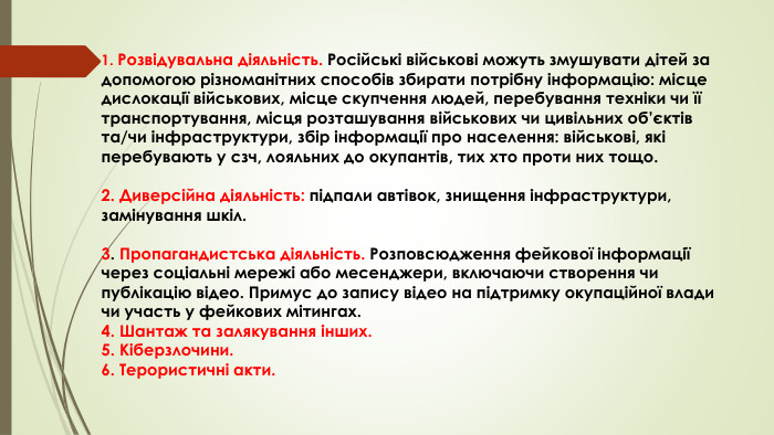 1. Розвідувальна діяльність. Російські військові можуть змушувати дітей за допомогою різноманітних способів збирати потрібну інформацію: місце дислокації військових, місце скупчення людей, перебування техніки чи її транспортування, місця розташування військових чи цивільних об’єктів та/чи інфраструктури, збір інформації про населення: військові, які перебувають у сзч, лояльних до окупантів, тих хто проти них тощо.2. Диверсійна діяльність: підпали автівок, знищення інфраструктури, замінування шкіл.3. Пропагандистська діяльність. Розповсюдження фейкової інформації через соціальні мережі або месенджери, включаючи створення чи публікацію відео. Примус до запису відео на підтримку окупаційної влади чи участь у фейкових мітингах.4. Шантаж та залякування інших. 5. Кіберзлочини.6. Терористичні акти. 