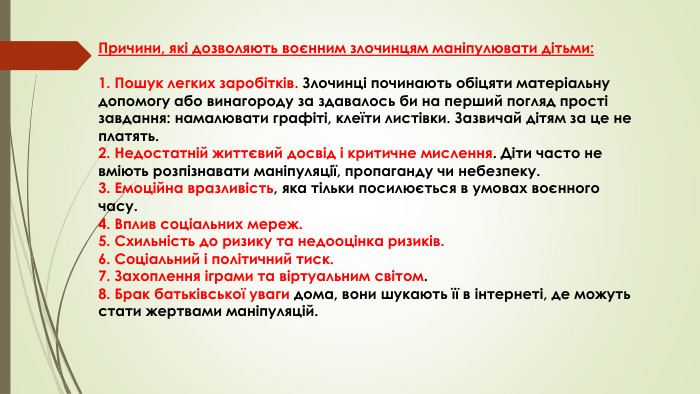 Причини, які дозволяють воєнним злочинцям маніпулювати дітьми:1. Пошук легких заробітків. Злочинці починають обіцяти матеріальну допомогу або винагороду за здавалось би на перший погляд прості завдання: намалювати графіті, клеїти листівки. Зазвичай дітям за це не платять.2. Недостатній життєвий досвід і критичне мислення. Діти часто не вміють розпізнавати маніпуляції, пропаганду чи небезпеку. 3. Емоційна вразливість, яка тільки посилюється в умовах воєнного часу. 4. Вплив соціальних мереж. 5. Схильність до ризику та недооцінка ризиків. 6. Соціальний і політичний тиск. 7. Захоплення іграми та віртуальним світом. 8. Брак батьківської уваги дома, вони шукають її в інтернеті, де можуть стати жертвами маніпуляцій.