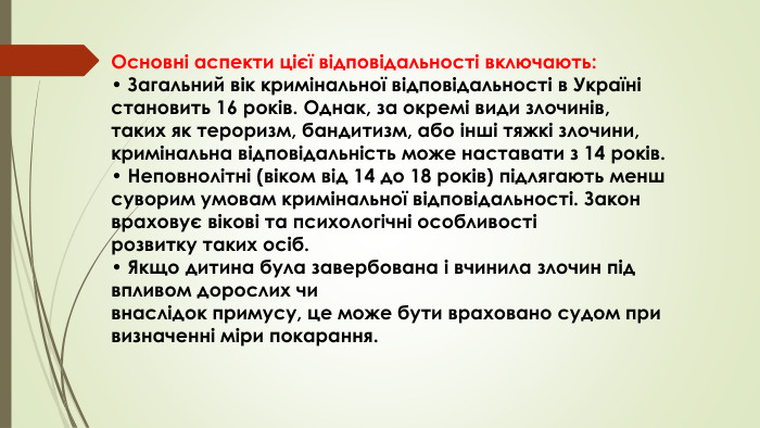 Основні аспекти цієї відповідальності включають:• Загальний вік кримінальної відповідальності в Україні становить 16 років. Однак, за окремі види злочинів, таких як тероризм, бандитизм, або інші тяжкі злочини, кримінальна відповідальність може наставати з 14 років.• Неповнолітні (віком від 14 до 18 років) підлягають менш суворим умовам кримінальної відповідальності. Закон враховує вікові та психологічні особливості розвитку таких осіб.• Якщо дитина була завербована і вчинила злочин під впливом дорослих чи внаслідок примусу, це може бути враховано судом при визначенні міри покарання.