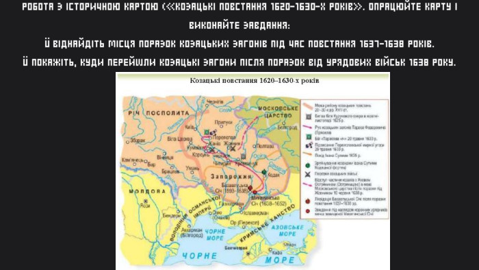 РОБОТА З ІСТОРИЧНОЮ КАРТОЮ («КОЗАЦЬКІ ПОВСТАННЯ 1620-1630-Х РОКІВ». ОПРАЦЮЙТЕ КАРТУ І ВИКОНАЙТЕ ЗАВДАННЯ:Ü ВІДНАЙДІТЬ МІСЦЯ ПОРАЗОК КОЗАЦЬКИХ ЗАГОНІВ ПІД ЧАС ПОВСТАННЯ 1637-1638 РОКІВ.Ü ПОКАЖІТЬ, КУДИ ПЕРЕЙШЛИ КОЗАЦЬКІ ЗАГОНИ ПІСЛЯ ПОРАЗОК ВІД УРЯДОВИХ ВІЙСЬК 1638 РОКУ.