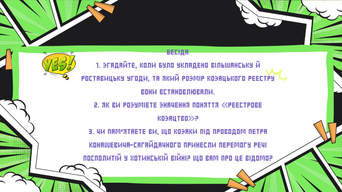 БЕСІДА1. ЗГАДАЙТЕ, КОЛИ БУЛО УКЛАДЕНО ВІЛЬШАНСЬКУ Й РОСТАВИЦЬКУ УГОДИ, ТА ЯКИЙ РОЗМІР КОЗАЦЬКОГО РЕЄСТРУ ВОНИ ВСТАНОВЛЮВАЛИ.2. ЯК ВИ РОЗУМІЄТЕ ЗНАЧЕННЯ ПОНЯТТЯ «РЕЄСТРОВЕ КОЗАЦТВО»?3. ЧИ ПАМ’ЯТАЄТЕ ВИ, ЩО КОЗАКИ ПІД ПРОВОДОМ ПЕТРА КОНАШЕВИЧА-САГАЙДАЧНОГО ПРИНЕСЛИ ПЕРЕМОГУ РЕЧІ ПОСПОЛИТІЙ У ХОТИНСЬКІЙ ВІЙНІ? ЩО ВАМ ПРО ЦЕ ВІДОМО?