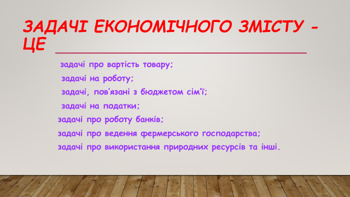 Задачі економічного змісту - це задачі про вартість товару; задачі на роботу; задачі, пов’язані з бюджетом сім’ї; задачі на податки;задачі про роботу банків; задачі про ведення фермерського господарства; задачі про використання природних ресурсів та інші.