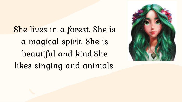 She lives in a forest. She is a magical spirit. She is beautiful and kind. She likes singing and animals.