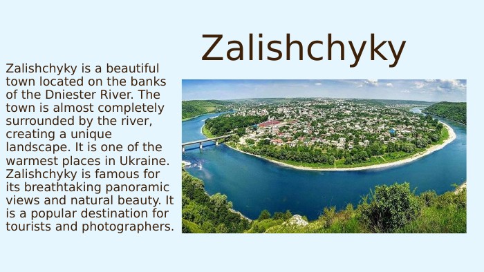 Zalishchyky. Zalishchyky is a beautiful town located on the banks of the Dniester River. The town is almost completely surrounded by the river, creating a unique landscape. It is one of the warmest places in Ukraine. Zalishchyky is famous for its breathtaking panoramic views and natural beauty. It is a popular destination for tourists and photographers.