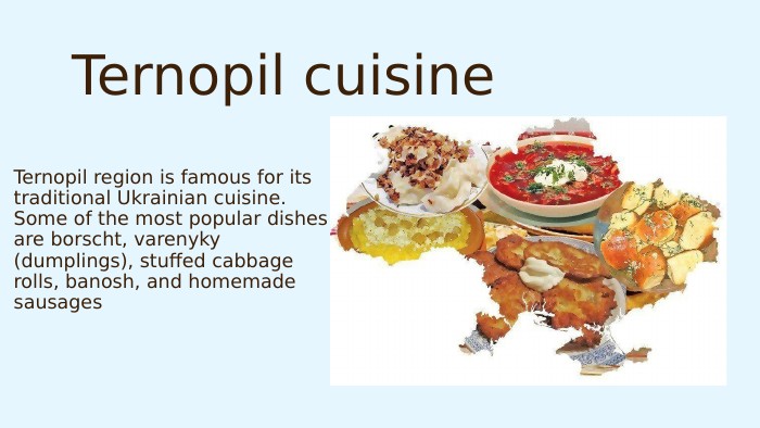 Ternopil region is famous for its traditional Ukrainian cuisine. Some of the most popular dishes are borscht, varenyky (dumplings), stuffed cabbage rolls, banosh, and homemade sausages. Ternopil cuisine