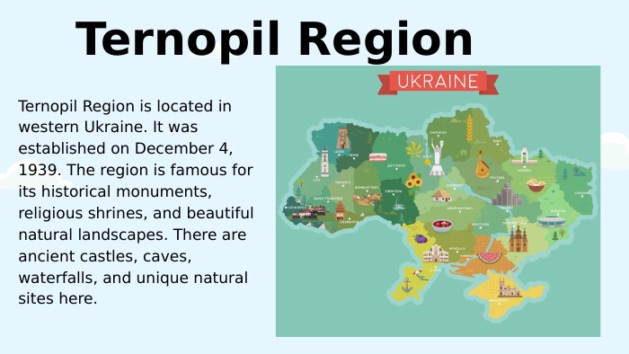 Ternopil Region. Ternopil Region is located in western Ukraine. It was established on December 4, 1939. The region is famous for its historical monuments, religious shrines, and beautiful natural landscapes. There are ancient castles, caves, waterfalls, and unique natural sites here. 