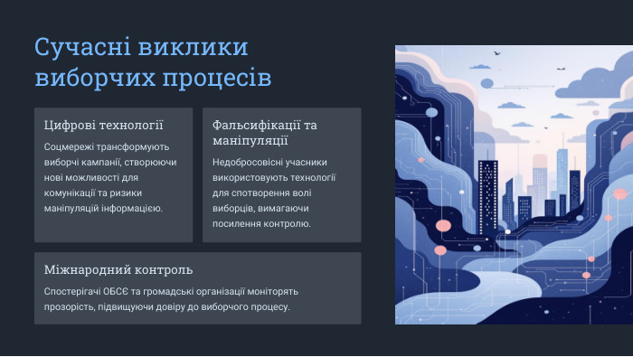  Сучасні виклики виборчих процесів. Цифрові технологіїСоцмережі трансформують виборчі кампанії, створюючи нові можливості для комунікації та ризики маніпуляцій інформацією. Фальсифікації та маніпуляціїНедобросовісні учасники використовують технології для спотворення волі виборців, вимагаючи посилення контролю. Міжнародний контроль. Спостерігачі ОБСЄ та громадські організації моніторять прозорість, підвищуючи довіру до виборчого процесу.