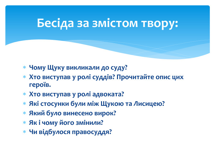 Чому Щуку викликали до суду?Хто виступав у ролі суддів? Прочитайте опис цих героїв. Хто виступав у ролі адвоката?Які стосунки були між Щукою та Лисицею?Який було винесено вирок?Як і чому його змінили?Чи відбулося правосуддя? Бесіда за змістом твору: