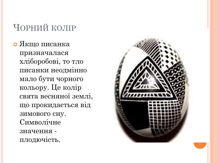 ЧОРНИЙ КОЛІР Якщо писанка призначалася хліборобові, то тло писанки неодмінно мало бути чорного кольору. Це колір свята весняної землі, що прокидається від зимового сну. Символічне значення - плодючість.  