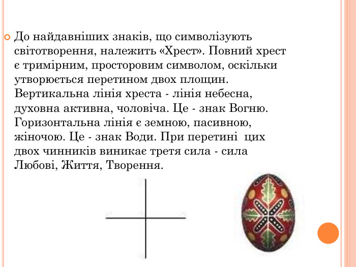 До найдавніших знаків, що символізують світотворення, належить «Хрест». Повний хрест є тримірним, просторовим символом, оскільки утворюється перетином двох площин. Вертикальна лінія хреста - лінія небесна, духовна активна, чоловіча. Це - знак Вогню. Горизонтальна лінія є земною, пасивною, жіночою. Це - знак Води. При перетині  цих двох чинників виникає третя сила - сила Любові, Життя, Творення.  