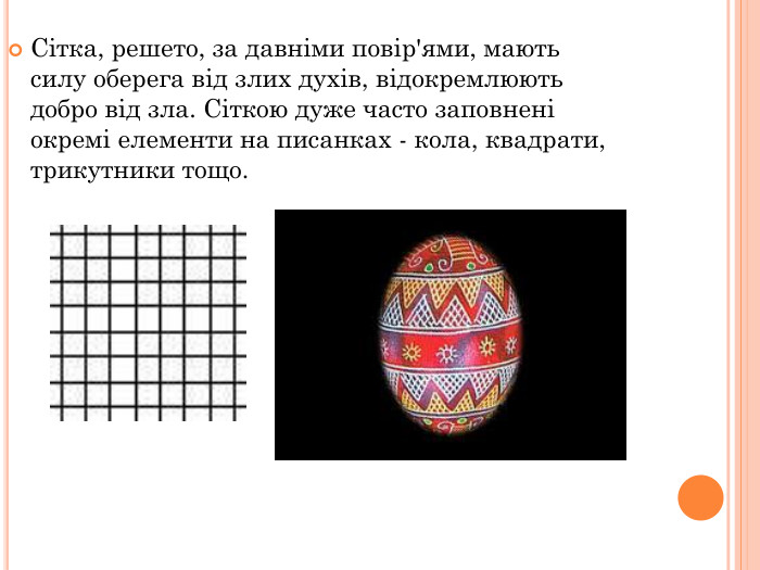 Сітка, решето, за давніми повір'ями, мають силу оберега від злих духів, відокремлюють добро від зла. Сіткою дуже часто заповнені окремі елементи на писанках - кола, квадрати, трикутники тощо.  