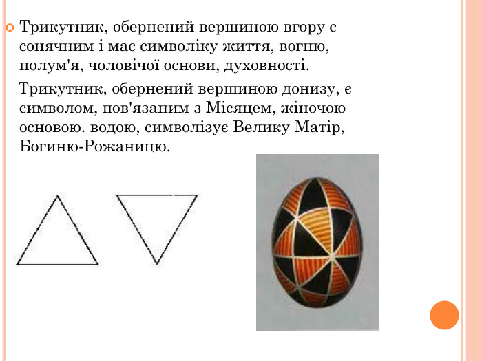 Трикутник, обернений вершиною вгору є сонячним і має символіку життя, вогню, полум'я, чоловічої основи, духовності.     Трикутник, обернений вершиною донизу, є символом, пов'язаним з Місяцем, жіночою основою. водою, символізує Велику Матір, Богиню-Рожаницю. 