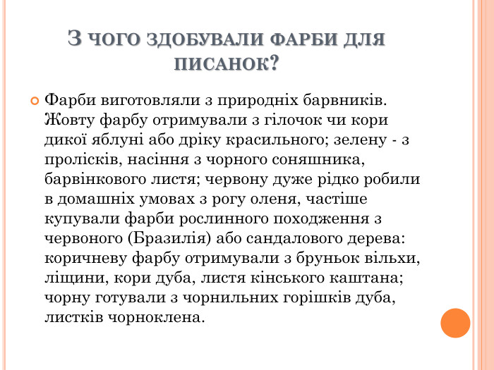 З ЧОГО ЗДОБУВАЛИ ФАРБИ ДЛЯ ПИСАНОК? Фарби виготовляли з природніх барвників. Жовту фарбу отримували з гілочок чи кори дикої яблуні або дріку красильного; зелену - з пролісків, насіння з чорного соняшника, барвінкового листя; червону дуже рідко робили в домашніх умовах з рогу оленя, частіше купували фарби рослинного походження з червоного (Бразилія) або сандалового дерева: коричневу фарбу отримували з бруньок вільхи, ліщини, кори дуба, листя кінського каштана; чорну готували з чорнильних горішків дуба, листків чорноклена. 