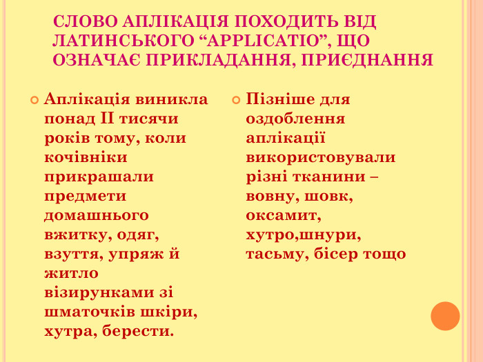 СЛОВО АПЛІКАЦІЯ ПОХОДИТЬ ВІД ЛАТИНСЬКОГО “APPLICATIO”, ЩО ОЗНАЧАЄ ПРИКЛАДАННЯ, ПРИЄДНАННЯ  Аплікація виникла понад ІІ тисячи років тому, коли кочівніки прикрашали предмети домашнього вжитку, одяг, взуття, упряж й житло візирунками зі шматочків шкіри, хутра, берести. Пізніше для оздоблення аплікації використовували різні тканини – вовну, шовк, оксамит, хутро,шнури, тасьму, бісер тощо 