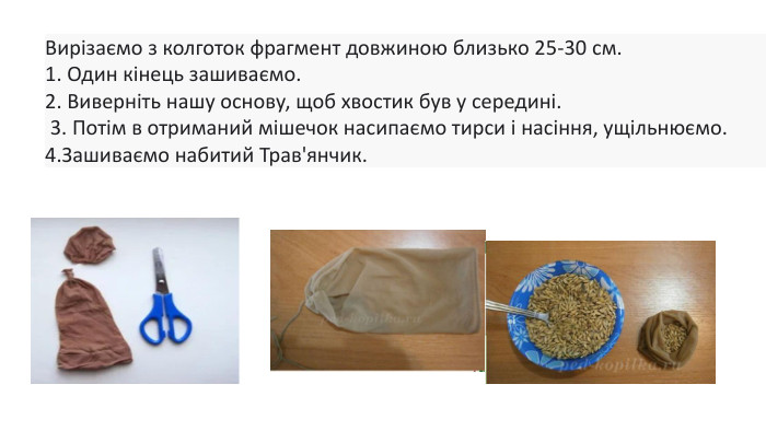 Вирізаємо з колготок фрагмент довжиною близько 25-30 см.1. Один кінець зашиваємо.2. Виверніть нашу основу, щоб хвостик був у середині. 3. Потім в отриманий мішечок насипаємо тирси і насіння, ущільнюємо. 4. Зашиваємо набитий Трав'янчик. 