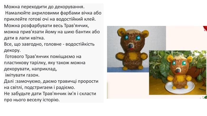 Можна переходити до декорування. Намалюйте акриловими фарбами вічка або приклейте готові очі на водостійкий клей. Можна розфарбувати весь Трав'янчик, можна прив'язати йому на шию бантик або дати в лапи квітка. Все, що завгодно, головне - водостійкість декору. Готового Трав'янчик поміщаємо на пластикову тарілку, яку також можна декорувати, наприклад, імітувати газон. Далі :замочуємо, даємо травичці прорости на світлі, подстригаем і радіємо. Не забудьте дати Трав'янчик ім'я і скласти про нього веселу історію. 
