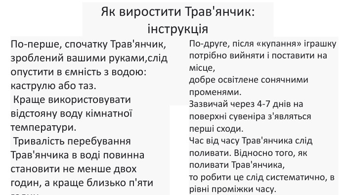 Як виростити Трав'янчик: інструкція По-перше, спочатку Трав'янчик, зроблений вашими руками,слід опустити в ємність з водою: каструлю або таз. Краще використовувати відстояну воду кімнатної температури. Тривалість перебування Трав'янчика в воді повинна становити не менше двох годин, а краще близько п'яти годин. По-друге, після «купання» іграшку потрібно вийняти і поставити на місце, добре освітлене сонячними променями. Зазвичай через 4-7 днів на поверхні сувеніра з'являться перші сходи. Час від часу Трав'янчика слід поливати. Відносно того, як поливати Трав'янчика, то робити це слід систематично, в рівні проміжки часу. 