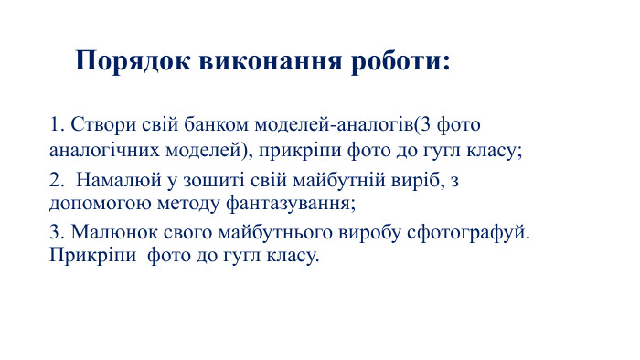 Порядок виконання роботи:1. Створи свій банком моделей-аналогів(3 фото аналогічних моделей), прикріпи фото до гугл класу;2. Намалюй у зошиті свій майбутній виріб, з допомогою методу фантазування;3. Малюнок свого майбутнього виробу сфотографуй. Прикріпи фото до гугл класу.