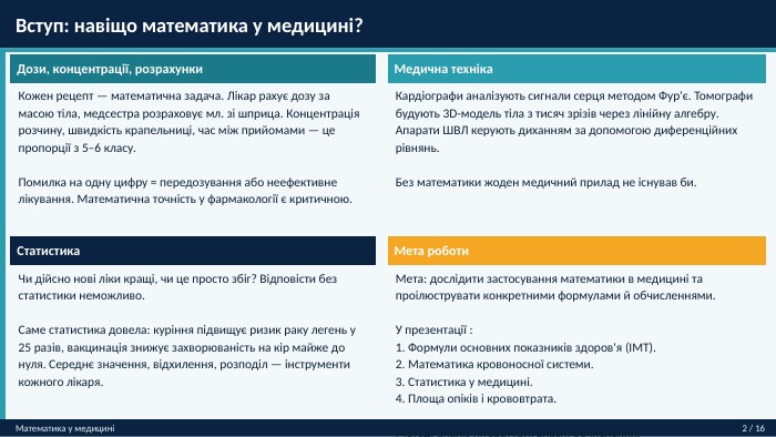  Вступ: навіщо математика у медицині?Математика у медицині2 / 16 Дози, концентрації, розрахунки. Кожен рецепт — математична задача. Лікар рахує дозу за масою тіла, медсестра розраховує мл. зі шприца. Концентрація розчину, швидкість крапельниці, час між прийомами — це пропорції з 5–6 класу. Помилка на одну цифру = передозування або неефективне лікування. Математична точність у фармакології є критичною. Статистика. Чи дійсно нові ліки кращі, чи це просто збіг? Відповісти без статистики неможливо. Саме статистика довела: куріння підвищує ризик раку легень у 25 разів, вакцинація знижує захворюваність на кір майже до нуля. Середнє значення, відхилення, розподіл — інструменти кожного лікаря. Медична техніка. Кардіографи аналізують сигнали серця методом Фур'є. Томографи будують 3 D-модель тіла з тисяч зрізів через лінійну алгебру. Апарати ШВЛ керують диханням за допомогою диференційних рівнянь. Без математики жоден медичний прилад не існував би. Мета роботи. Мета: дослідити застосування математики в медицині та проілюструвати конкретними формулами й обчисленнями. У презентації :1. Формули основних показників здоров'я (ІМТ).2. Математика кровоносної системи.3. Статистика у медицині.4. Площа опіків і крoвовтрата. Метод: аналіз літератури, власні обчислення.
