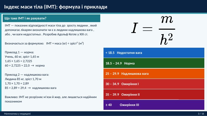  Індекс маси тіла (ІМТ): формула і приклади. Математика у медицині3 / 16 Що таке ІМТ і як рахувати?ІМТ — показник відповідності маси тіла до зросту людини , який допомагає лікарям визначити чи є в людини надлишкова вага , або , чи ваги недостатньо . Розробив Адольф Кетле у XIX ст. Визначається за формулою: ІМТ = маса (кг) ÷ зріст² (м²)Приклад 1 — норма: Учень, 60 кг, зріст 1,65 м1,65 × 1,65 = 2,722560 ÷ 2,7225 ≈ 22,0 → норма. Приклад 2 — надлишкова вага: Людина 85 кг, зріст 1,70 м1,70 × 1,70 = 2,8985 ÷ 2,89 ≈ 29,4 → надлишкова вага. Важливо: ІМТ не розрізняє м'язи й жир, але лишається надійним показником< 18.5 Недостатня вага18.5 – 24.9 Норма25 – 29.9 Надлишкова вага30 – 34.9 Ожиріння I35 – 39.9 Ожиріння II≥ 40 Ожиріння III
