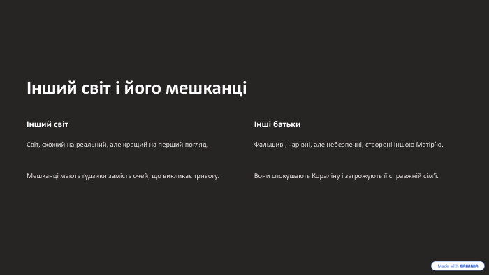 Інший світ і його мешканціІнший світ. Світ, схожий на реальний, але кращий на перший погляд. Мешканці мають ґудзики замість очей, що викликає тривогу.Інші батьки. Фальшиві, чарівні, але небезпечні, створені Іншою Матір’ю. Вони спокушають Кораліну і загрожують її справжній сім’ї.