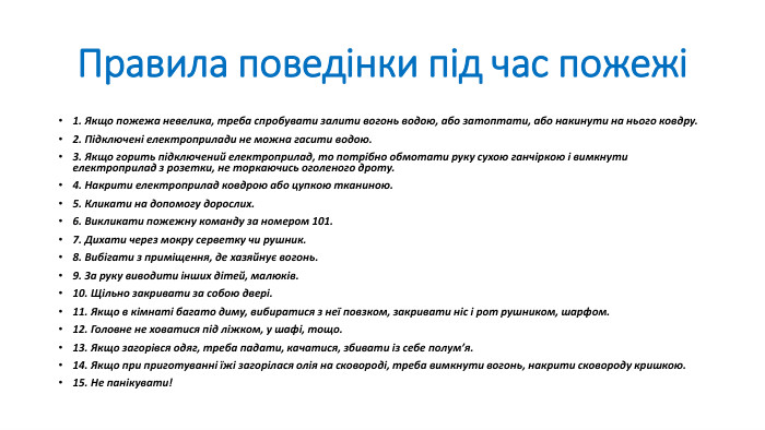 Правила поведінки під час пожежі1. Якщо пожежа невелика, треба спробувати залити вогонь водою, або затоптати, або накинути на нього ковдру.2. Підключені електроприлади не можна гасити водою.3. Якщо горить підключений електроприлад, то потрібно обмотати руку сухою ганчіркою і вимкнути електроприлад з розетки, не торкаючись оголеного дроту.4. Накрити електроприлад ковдрою або цупкою тканиною.5. Кликати на допомогу дорослих.6. Викликати пожежну команду за номером 101.7. Дихати через мокру серветку чи рушник.8. Вибігати з приміщення, де хазяйнує вогонь.9. За руку виводити інших дітей, малюків.10. Щільно закривати за собою двері.11. Якщо в кімнаті багато диму, вибиратися з неї повзком, закривати ніс і рот рушником, шарфом.12. Головне не ховатися під ліжком, у шафі, тощо.13. Якщо загорівся одяг, треба падати, качатися, збивати із себе полумʼя.14. Якщо при приготуванні їжі загорілася олія на сковороді, треба вимкнути вогонь, накрити сковороду кришкою.15. Не панікувати!