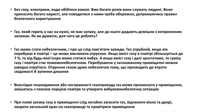 Без газу, електрики, води обійтися важко. Вже багато років вони служать людині. Вони приносять багато користі, але поводитися з ними треба обережно, дотримуючись правил безпечного користування. Газ, який горить у нас на кухні, не має запаху, але до нього додають домішки з неприємним запахом. Як ви думаєте, для чого це роблять?Газ може стати небезпечним, і про це слід памʼятати завжди. Газ отруйний, якщо він перебуває в повітрі – це може викликати отруєння. Якщо вміст газу в повітрі збільшується до 7 %, то від будь-якої іскри може статися вибух. А якщо вміст газу і далі зростатиме, то суміш газу і повітря стає пожежонебезпечною. Перебуваючи у загазованому приміщенні можна швидко отруїтися. Отруєння газом дуже небезпечне тому, що призводить до втрати свідомості й зупинки дихання. Внаслідок пошкодження або несправності газопроводу газ може проникнути у приміщення, змішатись з певною порцією повітря та утворити вибуховонебезпечну ситуацію. При появі запаху газу в приміщенні слід негайно загасити газ, відчинити вікно та двері, закрити загальний кран на газопроводі та провітрити приміщення