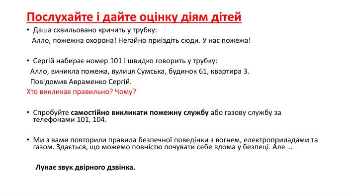 Послухайте і дайте оцінку діям дітей. Даша схвильовано кричить у трубку: Алло, пожежна охорона! Негайно приїздіть сюди. У нас пожежа! Сергій набирає номер 101 і швидко говорить у трубку: Алло, виникла пожежа, вулиця Сумська, будинок 61, квартира 3. Повідомив Авраменко Сергій. Хто викликав правильно? Чому?Спробуйте самостійно викликати пожежну службу або газову службу за телефонами 101, 104. Ми з вами повторили правила безпечної поведінки з вогнем, електроприладами та газом. Здається, що можемо повністю почувати себе вдома у безпеці. Але …      Лунає звук двірного дзвінка.