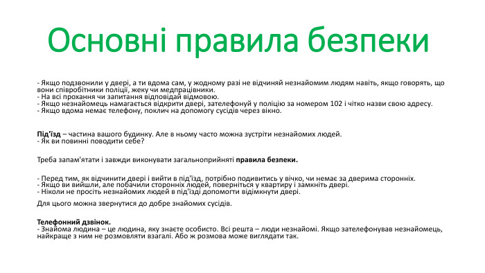 Основні правила безпеки - Якщо подзвонили у двері, а ти вдома сам, у жодному разі не відчиняй незнайомим людям навіть, якщо говорять, що вони співробітники поліції, жеку чи медпрацівники.- На всі прохання чи запитання відповідай відмовою. - Якщо незнайомець намагається відкрити двері, зателефонуй у поліцію за номером 102 і чітко назви свою адресу. - Якщо вдома немає телефону, поклич на допомогу сусідів через вікно.  Під'їзд – частина вашого будинку. Але в ньому часто можна зустріти незнайомих людей. - Як ви повинні поводити себе?  Треба запам'ятати і завжди виконувати загальноприйняті правила безпеки. - Перед тим, як відчинити двері і вийти в під'їзд, потрібно подивитись у вічко, чи немає за дверима сторонніх. - Якщо ви вийшли, але побачили сторонніх людей, поверніться у квартиру і замкніть двері. - Ніколи не просіть незнайомих людей в під'їзді допомогти відімкнути двері. Для цього можна звернутися до добре знайомих сусідів.  Телефонний дзвінок. - Знайома людина – це людина, яку знаєте особисто. Всі решта – люди незнайомі. Якщо зателефонував незнайомець, найкраще з ним не розмовляти взагалі. Або ж розмова може виглядати так. 